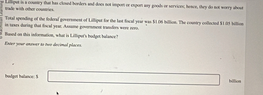 Lilliput is a country that has closed borders and does not import or export any goods or services; hence, they do not worry about 
trade with other countries. 
Total spending of the federal government of Lilliput for the last fiscal year was $1.06 billion. The country collected $1.05 billion
in taxes during that fiscal year. Assume government transfers were zero, 
Based on this information, what is Lilliput's budget balance? 
Enter your answer to two decimal places. 
budget balance: $ □  _ * _ =_  billion