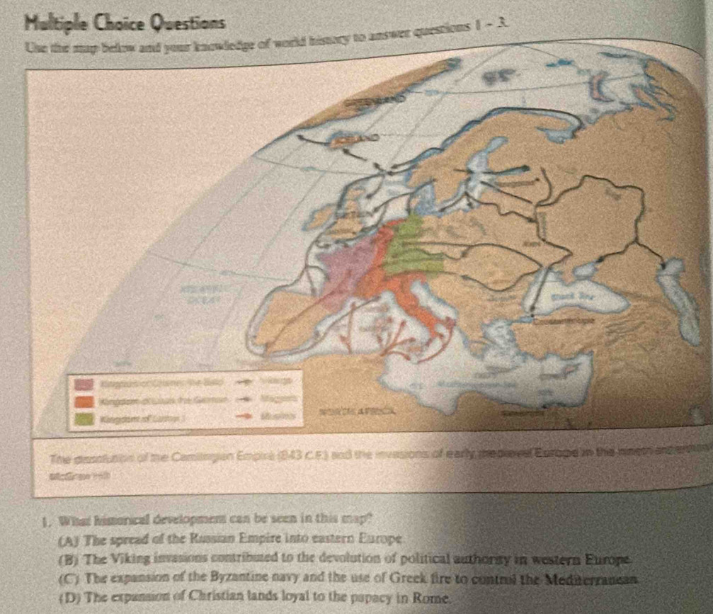 Questions
stions 1 - 3.
The dinsstution of the Camiingian Empire (843 C.F.) and the invasions of early pepieve Europie in the nineth and erton
1. What hisorical development can be seen in this map?
(A) The spread of the Rassian Empire into eastern Europe
(B) The Viking invasions contributed to the devolution of political authority in western Europe
(C) The expansion of the Byzantine navy and the use of Greek fire to contril the Mediterrancan
(D) The expansion of Christian lands loyal to the papacy in Rome.