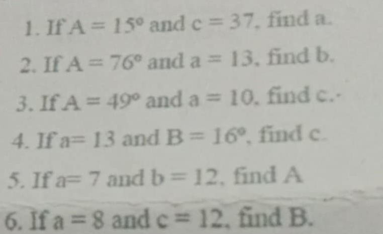 If A=15° and c=37 , find a. 
2. If A=76° and a=13 , find b. 
3. If A=49° and a=10. find c. 
4. If a=13 and B=16° , find c. 
5. If a=7 and b=12 , find A
6. If a=8 and c=12 , find B.