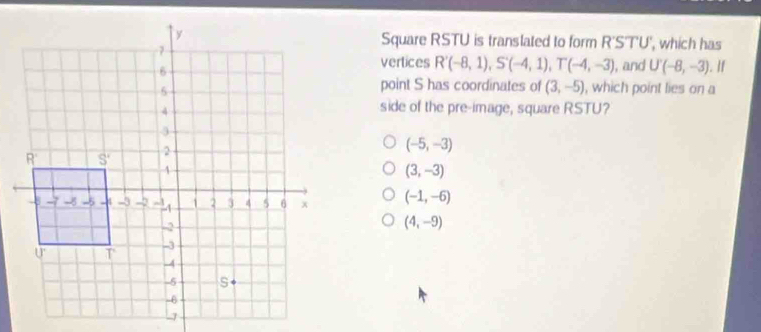 Square RSTU is translated to form R'STU', which has
vertices R'(-8,1),S'(-4,1),T(-4,-3) , and U'(-8,-3). If
point S has coordinates of (3,-5)
, which point lies on a
side of the pre-image, square RSTU?
(-5,-3)
(3,-3)
(-1,-6)
(4,-9)