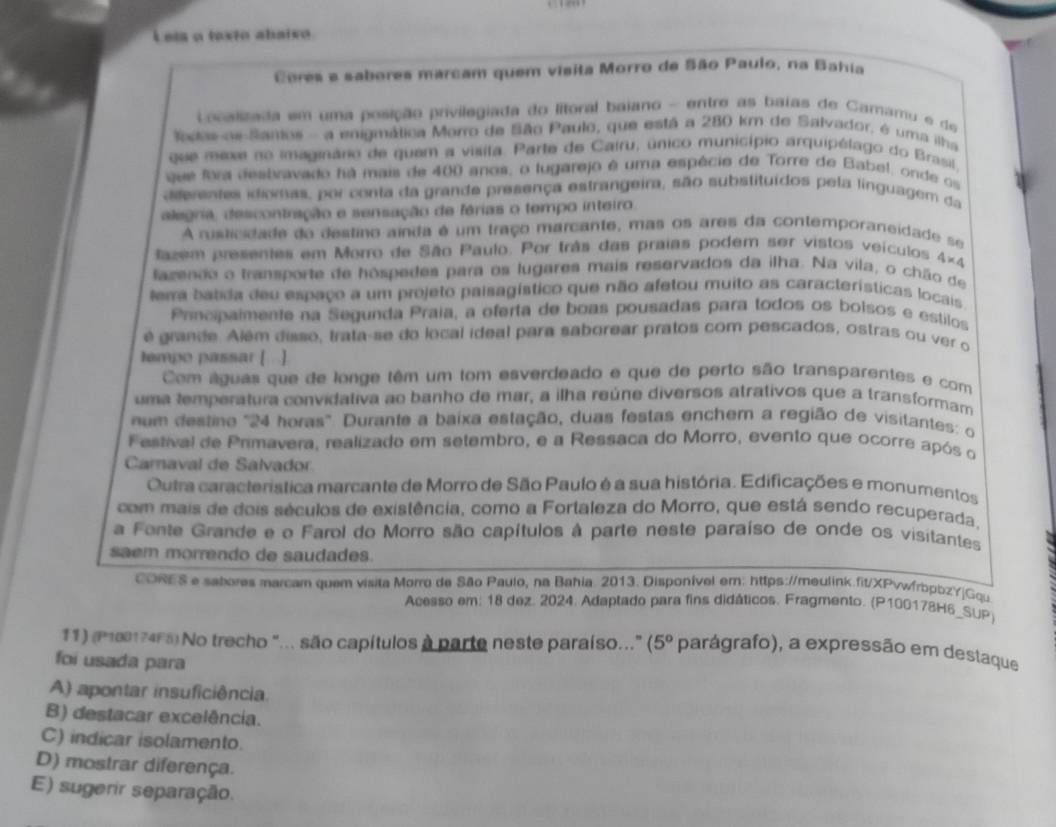 Leta a texto abaiso
Cores e sabores marcam quem visita Morro de São Paulo, na Bahia
Localizada em uma posição privilegiada do ltoral baiano - entre as baias de Camamu e de
todas as Santos - a enigmática Morro de São Paulo, que está a 280 km de Salvador, é uma ilha
que mexe no imaginário de quem a visita. Parte de Cairu, único município arquipélago do Brasil
que fora destravado há mais de 400 anos, o lugarejo é uma espécie de Torre de Babel, onde os
dterentes idiomas, por conta da grande presença estrangeira, são substituídos pela linguagem da
ategria, descontração e sensação de férias o tempo inteiro.
A rusticidade do destino ainda é um traço marcante, mas os ares da contemporaneidade se
fazem presentes em Morro de São Paulo. Por trãs das praias podem ser vistos veículos 4* 4
lazendo o transporte de hóspedes para os lugares mais reservados da ilha. Na vila, o chão de
terra batida deu espaço a um projeto paisagístico que não afetou muito as características locais
Prncpaimente na Segunda Praia, a oferta de boas pousadas para todos os bolsos e estilos
é grande. Além disso, trata-se do local ideal para saborear pratos com pescados, ostras ou ver o
lempo passar [ ]
Com águas que de longe têm um tom esverdeado e que de perto são transparentes e com
uma temperatura convidativa ae banho de mar, a ilha reúne diversos atrativos que a transformam
num destine '24 horas'. Durante a baixa estação, duas festas enchem a região de visitantes: o
Festival de Primavera, realizado em setembro, e a Ressaca do Morro, evento que ocorre após o
Canaval de Salvador
Outra característica marcante de Morro de São Paulo é a sua história. Edificações e monumentos
com mais de dois séculos de existência, como a Fortaleza do Morro, que está sendo recuperada,
a Fonte Grande e o Farol do Morro são capítulos à parte neste paraíso de onde os visitantes
saem morrendo de saudades.
CORES e sabores marcam quem visita Morro de São Paulo, na Bahia. 2013. Disponível em: https://meulink.fit/XPvwfrbppzY|Gqu
Acesso em: 18 dez. 2024. Adaptado para fins didáticos. Fragmento. (P100178H6_SUP)
11) (P180174F8) No trecho "... são capítulos à parte neste paraíso..." (5° parágrafo), a expressão em destaque
foi usada para
A) apontar insuficiência.
B) destacar excelência.
C) indicar isolamento.
D) mostrar diferença.
E) sugerir separação.