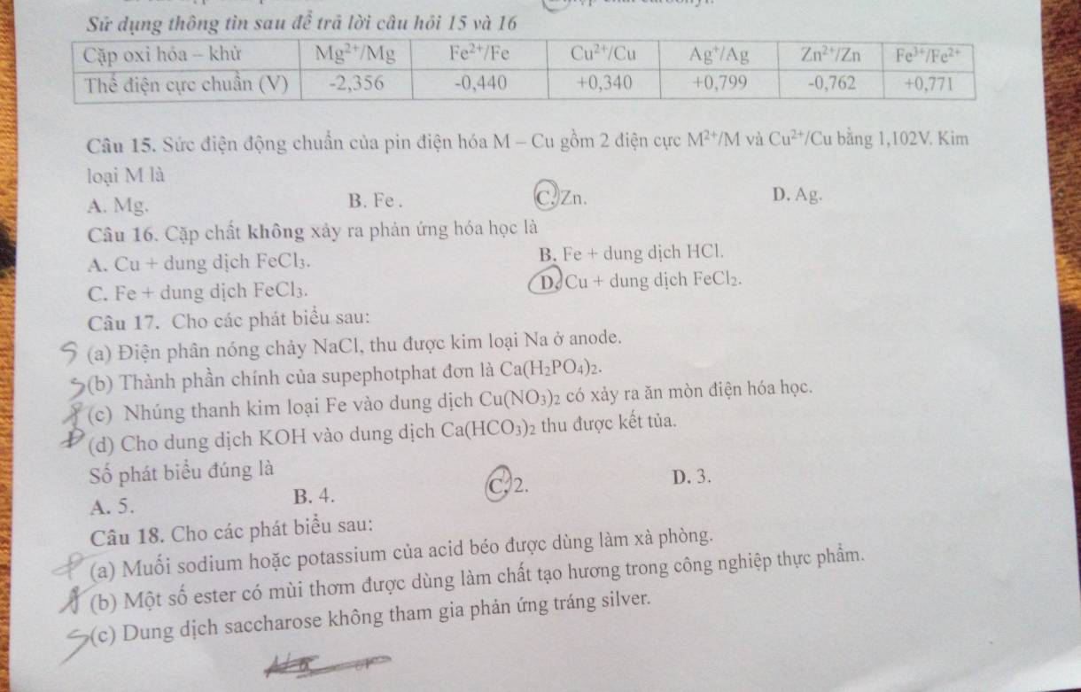 Sử dụng thông tìn sau để trả lời câu hỏi 15 và 16
Câu 15. Sức điện động chuẩn của pin điện hóa M - Cu gồm 2 điện cực M^(2+)/M và Cu^(2+)/C Cu bằng 1,102V. Kim
loại M là
A. Mg. B. Fe . C.Zn. D. Ag.
Câu 16. Cặp chất không xảy ra phản ứng hóa học là
A. Cu + dung dịch Fe Cl_3 B. Fe + dung dịch HCl.
D Cu+
C. Fe + dung dịch Fe Cl_3 dung dịch FeCl_2.
Câu 17. Cho các phát biểu sau:
(a) Điện phân nóng chảy NaCl, thu được kim loại Na ở anode.
(b) Thành phần chính của supephotphat đơn là Ca(H_2PO_4)_2.
(c) Nhúng thanh kim loại Fe vào dung dịch Cu(NO_3)_2 có xảy ra ăn mòn điện hóa học.
(d) Cho dung dịch KOH vào dung dịch Ca(HCO_3)_2 thu được kết tủa.
Số phát biểu đúng là
A. 5. B. 4. C. 2. D. 3.
Câu 18. Cho các phát biểu sau:
(a) Muối sodium hoặc potassium của acid béo được dùng làm xà phòng.
(b) Một số ester có mùi thơm được dùng làm chất tạo hương trong công nghiệp thực phẩm.
(c) Dung dịch saccharose không tham gia phản ứng tráng silver.