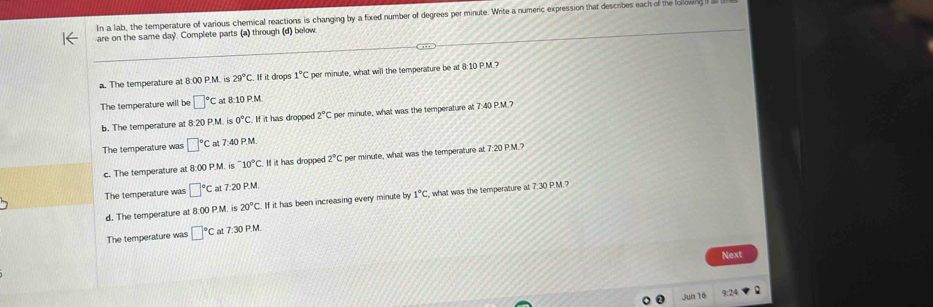 In a lab, the temperature of various chemical reactions is changing by a fixed number of degrees per minute. Write a numeric expression that describes each of the followng
are on the same day. Complete parts (a) through (d) below
a. The temperature at 8:00 P.M. is 29°C. . If it drops 1°C per minute, what will the temperature be at 8:10 P.M.?
The temperature will be □°C at 8:10 P.M
b. The temperature at B20P.N 0°C If it has dropped 2°C per minute, what was the temperature at 7:40 P.M.7
L is
The temperature was □°C 7:40 P.M.
c. The temperature at 8:00 P.M. is^-10°C If it has dropped 2°C per minute, what was the temperature at 7:20 P.M.?
The temperature was □°C at 7:20 P.M
d. The temperature at 8:00PM is 20°C If it has been increasing every minute by 1°C what was the temperature at 7:30 P.M.?
The temperature was □°C at 7:30 P.M.
Next
Jun 16