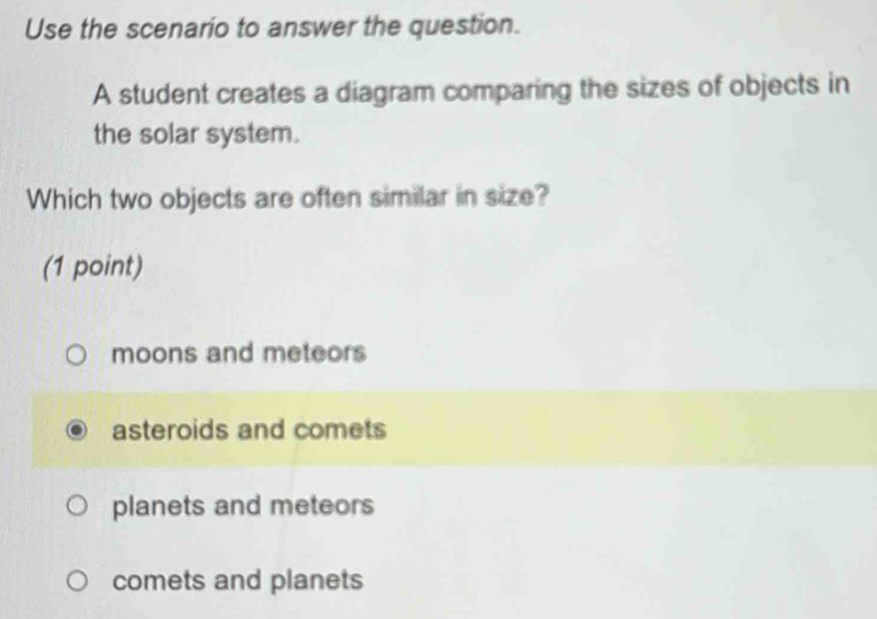 Use the scenario to answer the question.
A student creates a diagram comparing the sizes of objects in
the solar system.
Which two objects are often similar in size?
(1 point)
moons and meteors
asteroids and comets
planets and meteors
comets and planets