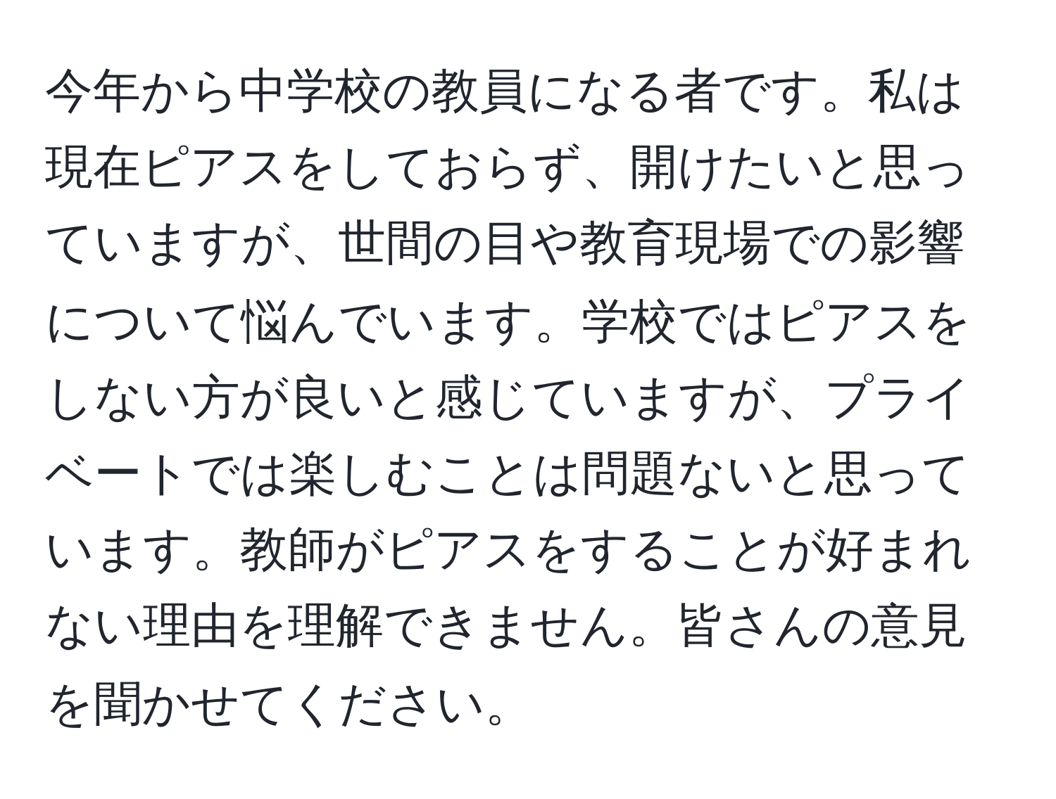 今年から中学校の教員になる者です。私は現在ピアスをしておらず、開けたいと思っていますが、世間の目や教育現場での影響について悩んでいます。学校ではピアスをしない方が良いと感じていますが、プライベートでは楽しむことは問題ないと思っています。教師がピアスをすることが好まれない理由を理解できません。皆さんの意見を聞かせてください。