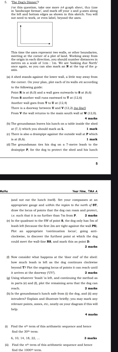 The Dog's Dinner”?
For this question, take one more A4 graph sheet, this time
in ‘landscape format’, and mark off your x and y-axes along
the left and bottom edges as shown in this sketch. You will
not need to work, or even label, beyond the axes
This time the axes represent two walls, or other boundaries.
meeting at the corner of a plot of land. Working away from
the origin in each direction, you should number distances in
metres on a scale of 1cm : 1m. We are ‘looking due North
once again, so you can also mark an N at the top of the y-
axis.
(a) A shed stands against the lower wall, a little way away from
the corner. On your plan, plot each of its walls etc according
to the following guide:
0) and a wall goes outwards to S at (6,6)
From S another wall runs eastward to T at (12,6)
Another wall goes from T to U at (12,4)
There is a doorway between U and V (12,2) (no line!)
From V the wall returns to the main south wall at W (12,0).
4 marks
(b) The groundsman leaves his lunch on a table inside the shed
at (7,1) which you should mark as L. 1 mark
(c) There is also a drainpipe against the outside wall at P which
is at (8,6).
1 mark
(d) The groundsman ties his dog on a 7-metre leash to the
drainpipe P, for the dog to protect the shed and his lunch
5
Maths Year Nine, TMA A
(and not eat the lunch itself). Set your compasses at an
appropriate gauge and within the region to the north of ST,
draw the locus of points that the dog can roam and protect,
ie. such that it is no further than 7m from P.
(e) In the quadrant to the SW of point S, the dog only has 5m of
leash left (because the first 2m are tight against the wall PS)
Plot an appropriate ‘continuation locus’, going anti-
clockwise, to discover the furthest point at which the dog
could meet the wall--line RS, and mark this as point D.
2 marks
(f) Now consider what happens at the ‘door end’ of the shed:
how much leash is left as the dog continues clockwise 
beyond T? Plot the ongoing locus of points it can reach until
it arrives at the doorway (UV). 2 marks
(g) Using whatever ‘leash’ is left, and continuing the method as
in parts (e) and (f), plot the remaining area that the dog car
reach. 2 marks
(h) Is the groundsman’s lunch safe from (i) the dog, and (ii) any
intruders? Explain and illustrate briefly; you may mark any
relevant points, zones, etc, neatly on your diagram if this will
help.
4 marks
(i) Find the n^(th) term of this arithmetic sequence and hence
find the 30^(th) term:
6, 10, 14, 18, 22, .. 3 marks
(ii) Find then^(th) term of this arithmetic sequence and hence
find the 1000' term