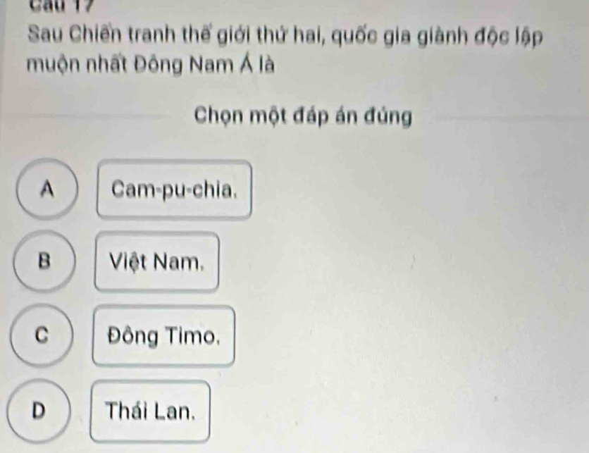 Cầu 17
Sau Chiến tranh thế giới thứ hai, quốc gia giành độc lập
muộn nhất Đông Nam Á là
Chọn một đáp án đúng
A Cam-pu-chia.
B Việt Nam.
C Đông Timo,
D Thái Lan.