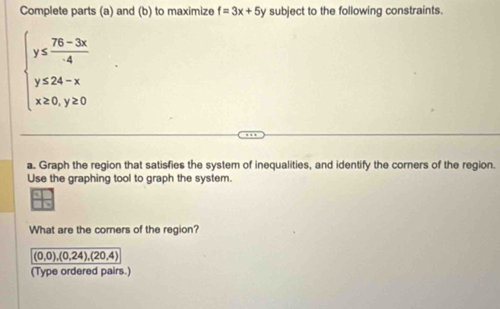 Complete parts (a) and (b) to maximize f=3x+5y subject to the following constraints.
beginarrayl y≤  (75-3x)/4  y≤ 24-x x≥ 0,y≥ 0endarray.
a. Graph the region that satisfies the system of inequalities, and identify the corners of the region.
Use the graphing tool to graph the system.
What are the corners of the region?
(0,0),(0,24), (20,4)
(Type ordered pairs.)