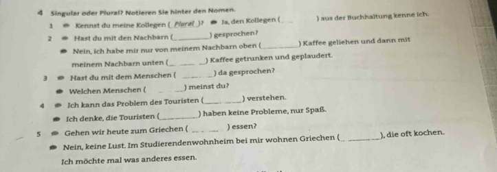 Singular oder Plural? Notieren Sie hinter den Nomen. 
1 Kennst du meine Kollegen (_ Plørel_)? * Ja, den Kollegen ( _) aus der Buchhaltung kenne ich. 
2 Hast du mit den Nachbarn (_ ) gesprochen? 
Nein, ich habe mir nur von meinem Nachbarn oben ( _) Kaffee geliehen und dann mit 
meinem Nachbarn unten ( __) Kaffee getrunken und geplaudert. 
3 Hast du mit dem Menschen ( _) da gesprochen? 
Welchen Menschen ( _) meinst du? 
4 Ich kann das Problem des Touristen (_ ) verstehen. 
Ich denke, die Touristen ( _) haben keine Probleme, nur Spaß. 
5 Gehen wir heute zum Griechen ( _) essen? 
Nein, keine Lust. Im Studierendenwohnheim bei mir wohnen Griechen ( _), die oft kochen. 
Ich möchte mal was anderes essen.