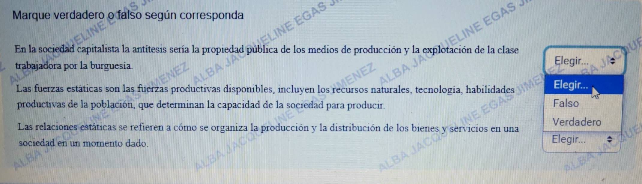 Marque verdadero o falso según corresponda
En la sociedad capitalista la antitesis sería la propiedad pública de los medios de producción y la explotación de la clase
trabajadora por la burguesía
Elegir...
Las fuerzas estáticas son las fuerzas productivas disponibles, incluyen los recursos naturales, tecnología, habilidades
Elegir...
productivas de la población, que determinan la capacidad de la sociedad para producir. Falso
Verdadero
Las relaciones estáticas se refieren a cómo se organiza la producción y la distribución de los bienes y servicios en una
sociedad en un momento dado.
Elegir...