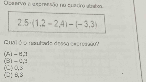 Observe a expressão no quadro abaixo.
2,5· (1,2-2,4)-(-3,3)
Qual é o resultado dessa expressão?
(A) - 6,3
(B) - 0,3
(C) 0, 3
(D) 6, 3