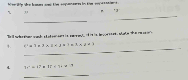 Identify the bases and the exponents in the expressions. 
1. 3^8
2. 13^3
_ 
_ 
Tell whether each statement is correct. If it is incorrect, state the reason. 
_ 
3. 8^3=3* 3* 3* 3* 3* 3* 3
4. 17^4=17* 17* 17* 17
_