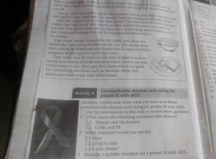 th
e      
has TB
Sam is always tied. He has lost a lot of weight. His glands are swollen and he          e           4  An Mican  m  
often has a lever diarthoca and skin problems. Recently, the doctor told him he      op           
   
_
Sam is lucky because his family has accepted that he has AIDS. They love him
and care for him. They take it in turns to keep him company and talk to hm
Sam has to spend most of the time in bed. This can cause bed sores, becalse
L Tự Y ù You_
weight loss has caused Sam's bones to stick out and he cannot turn over be
_
1.7 The state of the leat  im  
himself. The family helps prevent bed sores by changing Sam's position everv 1.8 lmportant 1.9
two hours and keeping him dry by changing his sheets when .
he sweats.
_s a c
Like many people living with HIV/AIDS, Sam often has
1. 10 Tuberculo
diarrhoea. This causes his body to dry out. The family make
2 1 Name as
him a drink by dissolving eight teaspoons of sugar and half a
2.2 Give an
teaspoon of salt in a litre of boiled water.
2.3 List tw
They make sure he does not eat dairy products such as
2.4 Name
2.5 List r
butter and cheese or foods like bran flakes, brown rice and 2.6 Nam
wholewheat bread. They give Sam foods which are good
for controlling diarrhoea such as bananas, white rice, 3 De
apples and toast made with white bread. 3.1 TF 3.2 V
3.3   
3.4
Communicable diseases and caring for 3.5
Activity 4 people ill with AIDS
4
Interpret, explain and relate what you have read about
communicable diseases and caring for people ill with AIDS.
Use the information in this unit to answer these questions:
1 What causes the following communicable diseases:
1.1 Mumps and chickenpox
1.2 Colds and TB
2 What treatment would you use for:
2.1 Fever
2.2 An itchy rash
2.3 A sore throat?
3 Describe a suitable breakfast for a person ill with AIDS.