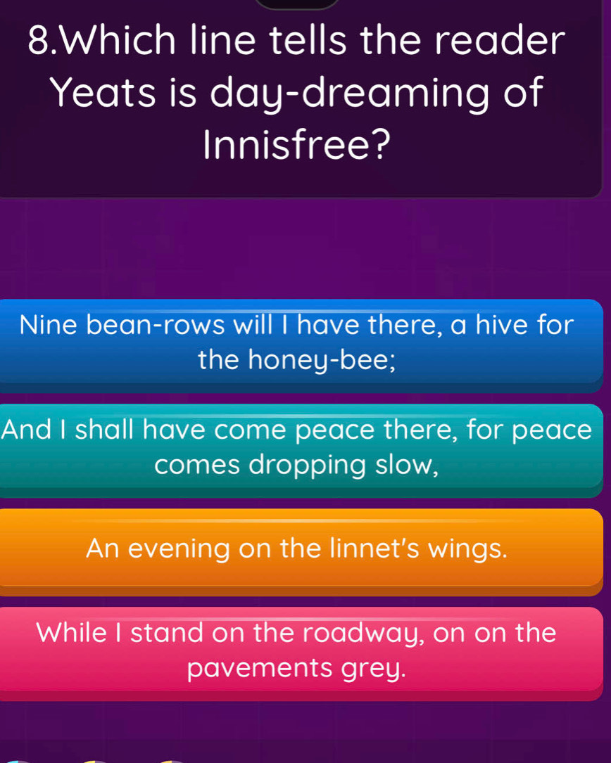 Which line tells the reader 
Yeats is day-dreaming of 
Innisfree? 
Nine bean-rows will I have there, a hive for 
the honey-bee; 
And I shall have come peace there, for peace 
comes dropping slow, 
An evening on the linnet's wings. 
While I stand on the roadway, on on the 
pavements grey.