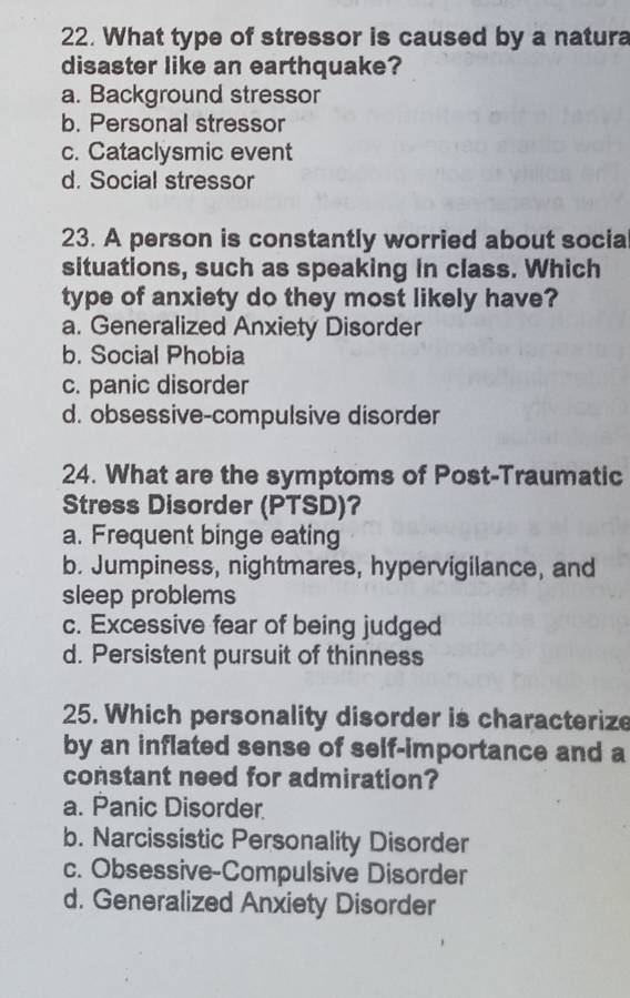 What type of stressor is caused by a natura
disaster like an earthquake?
a. Background stressor
b. Personal stressor
c. Cataclysmic event
d. Social stressor
23. A person is constantly worried about social
situations, such as speaking in class. Which
type of anxiety do they most likely have?
a. Generalized Anxiety Disorder
b. Social Phobia
c. panic disorder
d. obsessive-compulsive disorder
24. What are the symptoms of Post-Traumatic
Stress Disorder (PTSD)?
a. Frequent binge eating
b. Jumpiness, nightmares, hypervigilance, and
sleep problems
c. Excessive fear of being judged
d. Persistent pursuit of thinness
25. Which personality disorder is characterize
by an inflated sense of self-importance and a
constant need for admiration?
a. Panic Disorder
b. Narcissistic Personality Disorder
c. Obsessive-Compulsive Disorder
d. Generalized Anxiety Disorder