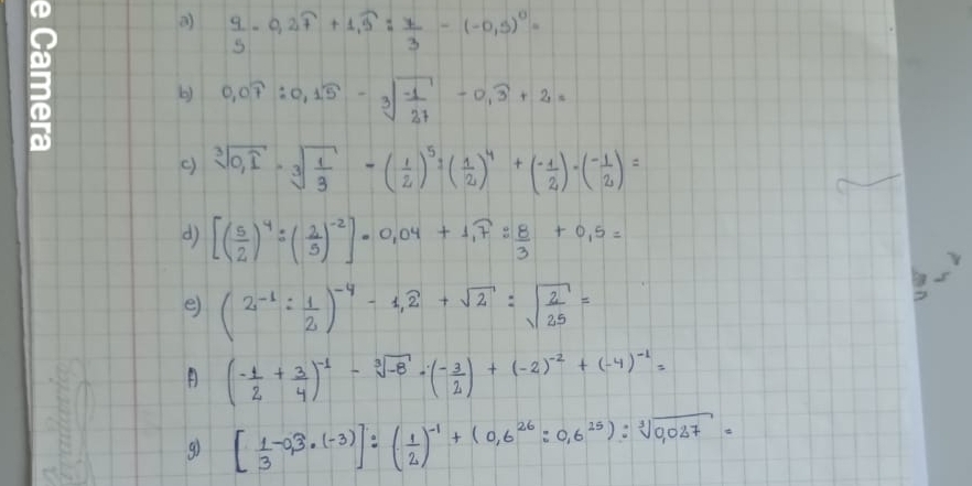 a  9/5 -0,2overline 7+1,widehat 5: 7/3 -(-0,5)^0=
b) 0.07:0.15-sqrt[3](frac -1)27-0.widehat 3+2=
() sqrt[3](0,1)· sqrt[3](frac 1)3-( 1/2 )^5:( 1/2 )^4+( (-1)/2 )-( (-1)/2 )=
d [( 5/2 )^4=( 2/5 )^-2]· 0.04+1.7: 8/3 +0.5=
s 
e) (2^(-1): 1/2 )^-4-1,overline 2+sqrt(2):sqrt(frac 2)25=
A (- 1/2 + 3/4 )^-1-sqrt[3](-8)· (- 3/2 )+(-2)^-2+(-4)^-1=
g) [ 1/3 -0,3· (-3)]:( 1/2 )^-1+(0,6^(26):0,6^(25)):sqrt[3](0,027)=