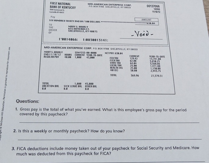 FIRST NATIONAL MID-AMERICAN ENTERPRISE CORP. 
BANK OF KENTUCKY P.O. BOX 9788 SHELBYVILLE, KY 08033 00137066 
Louisvile KY 40077 1500 Summersell St 11/18/12 14055 
Pay 
SIN HUNDRED THIRTY AND B4/100 DOLLARS . AMOUNT 658.84
TO MARY S. HOURLY 
THE ORDER 
OF SHELBYDILLE, KY 40075 655 HOMERUN CT. 
_ 
Voà d
1 '0014066 : 1:883 50013141: 
MID-AMERICAN ENTERPRISE CORP. P.O. BOX 9788 SHELBYVILLE, KY 08033 
MARY S. NOURLY SSN# 555-00-0000 NET PRY: 630.04
48.00
REGULAR PAY [ND: 11/18/12 HOURS CURRENT YEAR-TO-DATE 1.@ 88 45,000 F ED TRK CURRENT 129.42 YEAR -TO-DATE 13,741.88
62.8 3.658.25
FICA TAX STATE TAX 64.84 3,568,86
LOCAL TAX 25.08
481(K) HEALTH INS 25.00 1,158.88 1,471.88 2,943.75
50.00
TOTAL 369.96 27,379.51
TOTAL
0.0 VACATION BAL Sick Leavé Bal 1.000 OTřER BAL 45.000
8.8 0.8
Questions: 
1. Gross pay is the total of what you’ve earned. What is this employee’s gross pay for the period 
covered by this paycheck? 
_ 
2. Is this a weekly or monthly paycheck? How do you know? 
_ 
3. FICA deductions include money taken out of your paycheck for Social Security and Medicare. How 
much was deducted from this paycheck for FICA? 
_