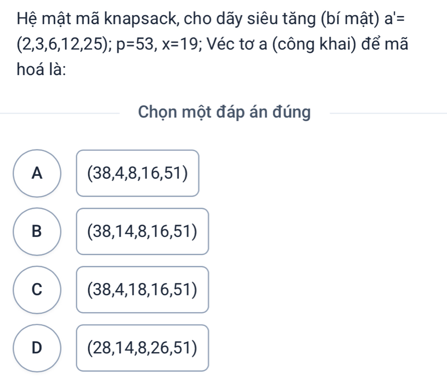 Hệ mật mã knapsack, cho dãy siêu tăng (bí mật) a'=
(2,3,6,12,25); p=53, x=19; Véc tơ a (công khai) để mã
hoá là:
Chọn một đáp án đúng
A (38,4,8,16,51)
B (38,14,8,16,51)
C (38,4,18,16,51)
D (28,14,8,26,51)