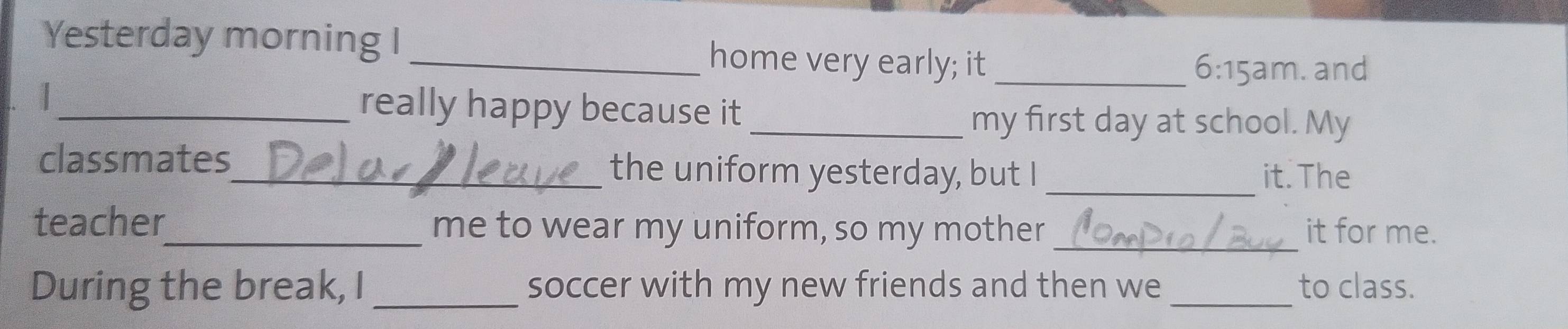 Yesterday morning I home very early; it_ 
6:15am . and 
_really happy because it 
_my first day at school. My 
classmates_ the uniform yesterday, but I _it. The 
teacher_ me to wear my uniform, so my mother _it for me. 
During the break, I _soccer with my new friends and then we _to class.