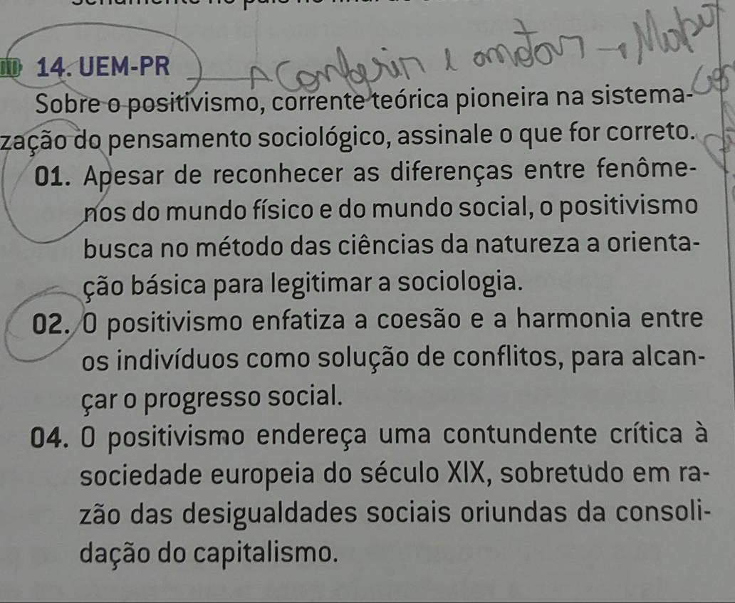 UEM-PR 
Sobre o positivismo, corrente teórica pioneira na sistema, 
zação do pensamento sociológico, assinale o que for correto. 
01. Apesar de reconhecer as diferenças entre fenôme- 
nos do mundo físico e do mundo social, o positivismo 
busca no método das ciências da natureza a orienta- 
ção básica para legitimar a sociologia. 
02. O positivismo enfatiza a coesão e a harmonia entre 
os indivíduos como solução de conflitos, para alcan- 
çar o progresso social. 
04. O positivismo endereça uma contundente crítica à 
sociedade europeia do século XIX, sobretudo em ra- 
zão das desigualdades sociais oriundas da consoli- 
dação do capitalismo.