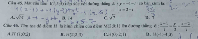 Mặt cầu tăm I(1;3;5) iếp xuc với đường thẳng d: beginarrayl y=-1-t z=2-tendarray. có bán kinh là:
A. sqrt(14) C. sqrt(7) D. 7
B. 14
Câu 46. Tìm tọa độ điểm H là hình chiếu của điểm M(2;0;1) lên đường thẳng d: (x-1)/1 = y/2 = (z-2)/1 
A. H(1;0;2) B. H(2;2;3) C. H(0;-2;1) D. H(-1;-4;0)