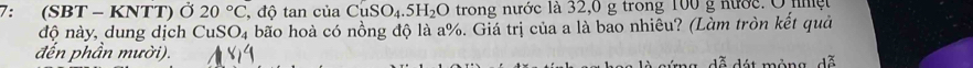 7: (SBT - KNTT) Ở 20°C , độ tan của CuSO_4.5H_2O trong nước là 32,0 g trong 100 g nước. O nhệt 
độ này, dung dịch CuSO₄ bão hoà có nồng độ là a %. Giá trị của a là bao nhiêu? (Làm tròn kết quả 
đến phần mười). 
dã dét mông, dã