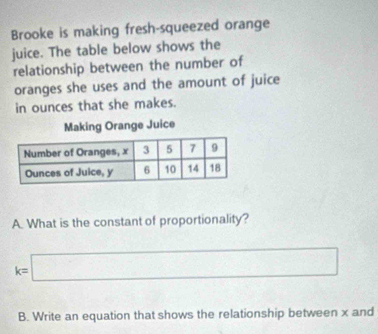 Brooke is making fresh-squeezed orange 
juice. The table below shows the 
relationship between the number of 
oranges she uses and the amount of juice 
in ounces that she makes. 
Making Orange Juice 
A. What is the constant of proportionality?
k=□
B. Write an equation that shows the relationship between x and