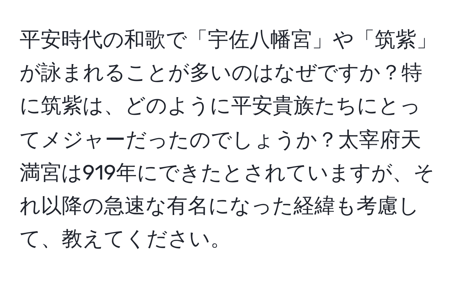 平安時代の和歌で「宇佐八幡宮」や「筑紫」が詠まれることが多いのはなぜですか？特に筑紫は、どのように平安貴族たちにとってメジャーだったのでしょうか？太宰府天満宮は919年にできたとされていますが、それ以降の急速な有名になった経緯も考慮して、教えてください。