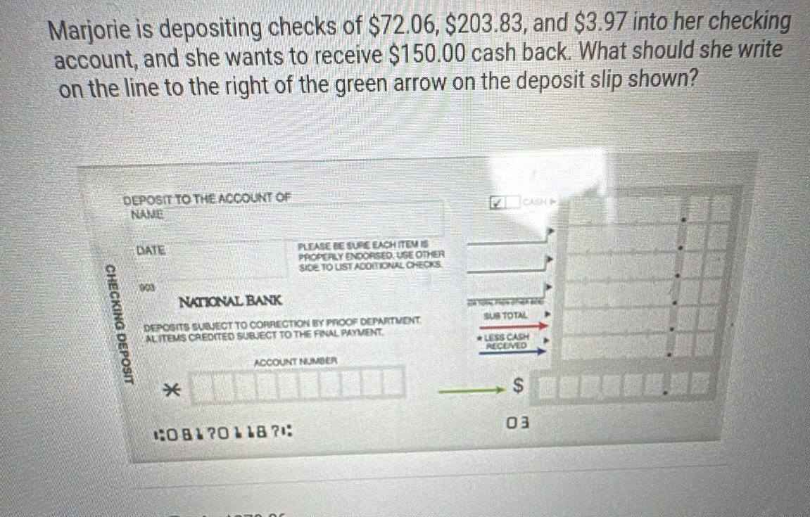 Marjorie is depositing checks of $72.06, $203.83, and $3.97 into her checking 
account, and she wants to receive $150.00 cash back. What should she write 
on the line to the right of the green arrow on the deposit slip shown? 
DEPOSIT TO THE ACCOUNT OF CASH 
NAME 
DATE PLEASE BE SUPIE EACH ITEM IS 
PROPERLY ENDORSED, USE OTHER 
SIDE TO LIST ADOITIONAL CHECKS. 
δ 90 
National Bank 
e n d a 
DEPOSITS SUBJECT TO CORRECTION BY PROOF DEPARTMENT. SUIB TOTAL 
AL ITEMS CREDITED SUBJECT TO THE FINAL PAYMENT. LESS CASH 
RECEIVED 
ACCOUNT NUMBER 
*
$
に:0 8 è ?0 è 18 ?ı 03