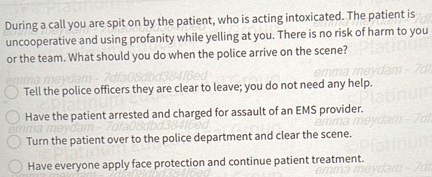 During a call you are spit on by the patient, who is acting intoxicated. The patient is
uncooperative and using profanity while yelling at you. There is no risk of harm to you
or the team. What should you do when the police arrive on the scene?
Tell the police officers they are clear to leave; you do not need any help.
Have the patient arrested and charged for assault of an EMS provider.
Turn the patient over to the police department and clear the scene.
Have everyone apply face protection and continue patient treatment.