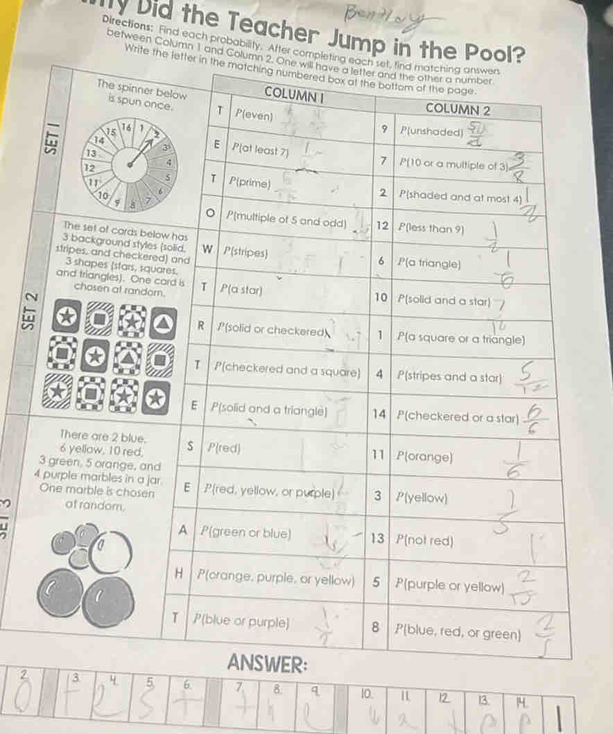 Did the Teacher Jump in the Pool? 
Directions: Find each probability. After completing each set, find matching answ 
between Column 1 and Column 2. One will have a l 
Write the letter in the matchin 
The spinner is spu 
n 
The set of cards bel
3 background styles 
stripes, and checkere
3 shapes (stars, squ 
and triangles). One c 
chosen at random 
N 
There are 2 blue.
6 yellow, 10 red,
3 green, 5 orange, and
4 purple marbles in a ja 
One marble is chosen 
of random. 
ER:
2 / 3 4 5 6. 7 8: q 10. 12 13 14.