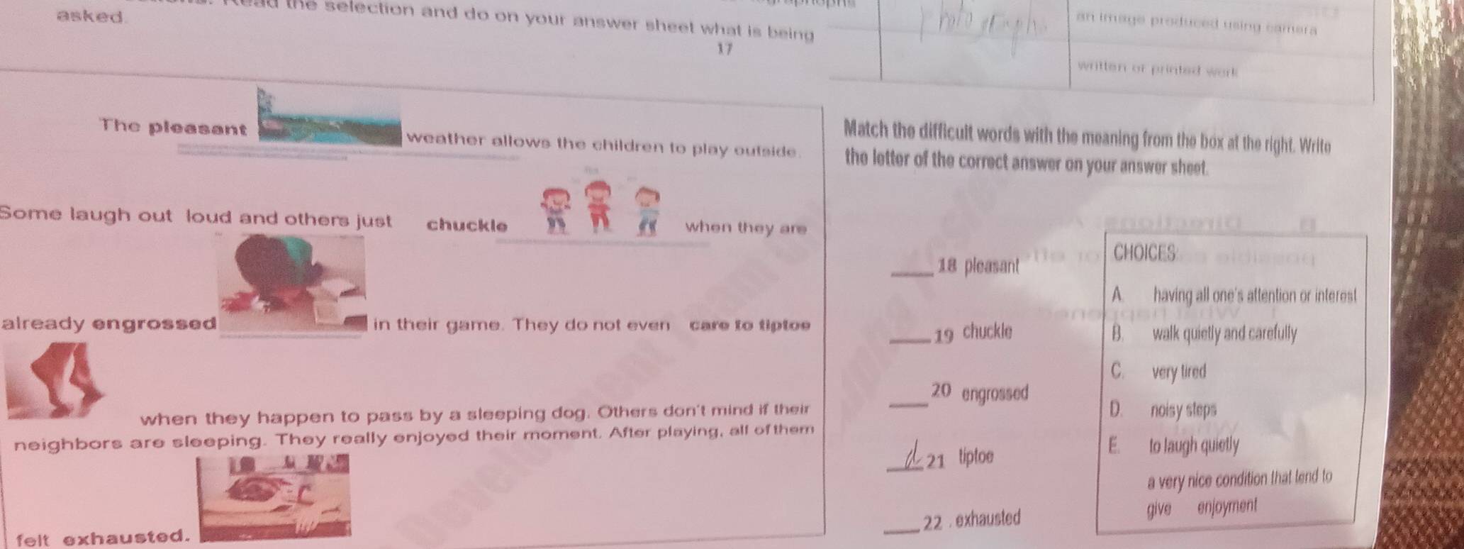 asked.
ead the selection and do on your answer sheet what is being 
an image produced using camera 
17 written or printed work 
Match the difficult words with the meaning from the box at the right. Write
The pleasant weather allows the children to play outside. the letter of the correct answer on your answer sheet.
Some laugh out loud and others just chuckle when they are
CHOICES
_18 pleasant
A. having all one's attention or interest
already engrossed in their game. They do not even care to tiptoe
_19 chuckle B. walk quietly and carefully
C. very tired
_20 engrossed
when they happen to pass by a sleeping dog. Others don't mind if their D. noisy steps
neighbors are sleeping. They really enjoyed their moment. After playing, all of them E. to laugh quietly
_21 tiptoe
a very nice condition that tend to
_ 22 . exhausted give enjoyment
felt exhausted.