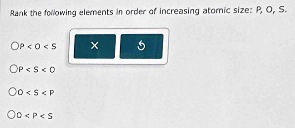 Rank the following elements in order of increasing atomic size: P, O, S.
P ×
P
0
0