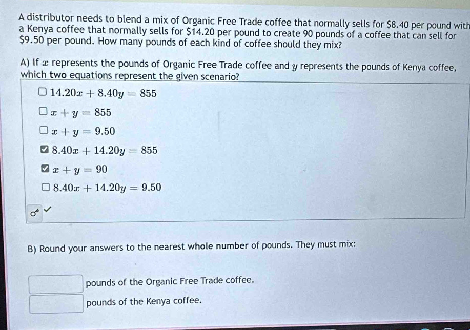 A distributor needs to blend a mix of Organic Free Trade coffee that normally sells for $8.40 per pound with
a Kenya coffee that normally sells for $14.20 per pound to create 90 pounds of a coffee that can sell for
$9.50 per pound. How many pounds of each kind of coffee should they mix?
A) If æ represents the pounds of Organic Free Trade coffee and y represents the pounds of Kenya coffee,
which two equations represent the given scenario?
14.20x+8.40y=855
x+y=855
x+y=9.50
8.40x+14.20y=855
x+y=90
8.40x+14.20y=9.50
sigma^6
B) Round your answers to the nearest whole number of pounds. They must mix:
pounds of the Organic Free Trade coffee.
pounds of the Kenya coffee.