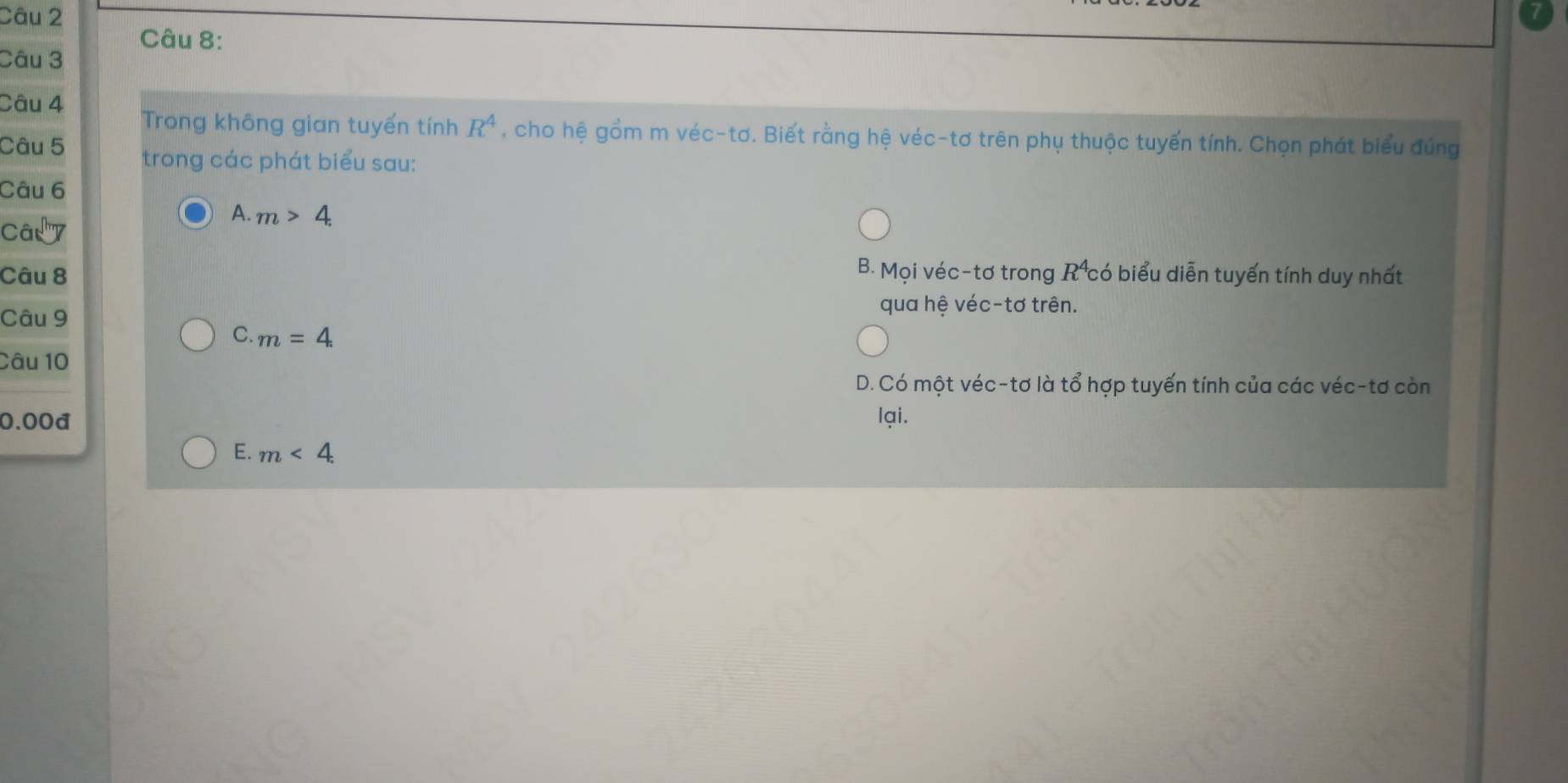 Trong không gian tuyến tính R^4 , cho hệ gồm m véc-tơ. Biết rằng hệ véc-tơ trên phụ thuộc tuyển tính. Chọn phát biểu đúng
Câu 5 trong các phát biểu sau:
Câu 6
A. m>4. 
Câ'''
Câu 8 B. Mọi véc-tơ trong R có biểu diễn tuyến tính duy nhất
Câu 9
qua hệ véc-tơ trên.
C. m=4. 
Câu 10
D. Có một véc-tơ là tổ hợp tuyến tính của các véc-tơ còn
0.00d lại.
E. m<4</tex>.