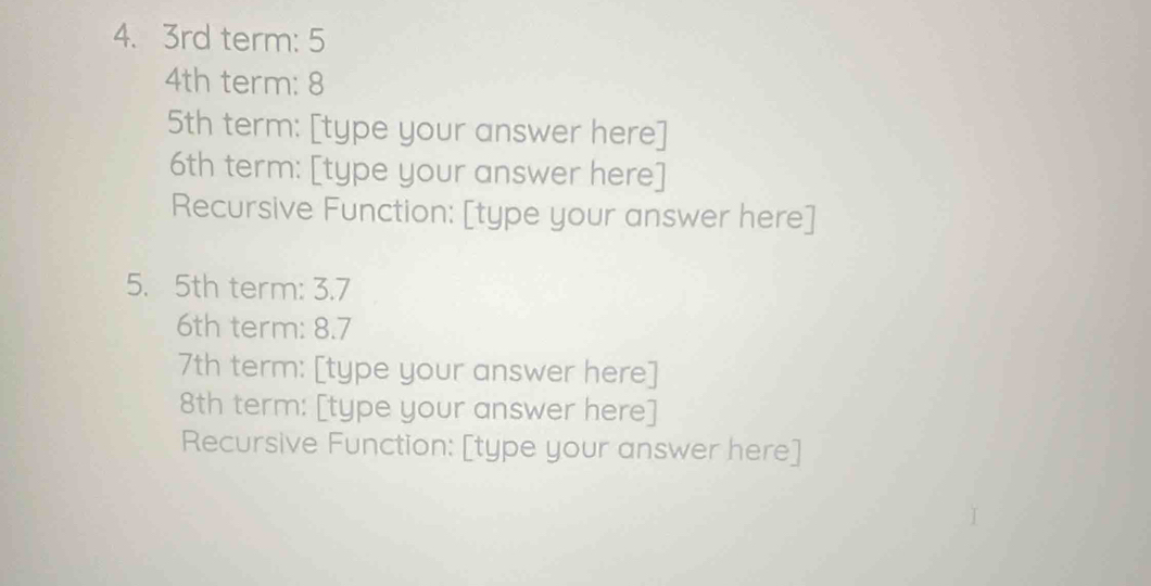 3rd term: 5
4th term: 8
5th term: [type your answer here]
6th term: [type your answer here] 
Recursive Function: [type your answer here] 
5. 5th term: 3.7
6th term: 8.7
7th term: [type your answer here]
8th term: [type your answer here] 
Recursive Function: [type your answer here]