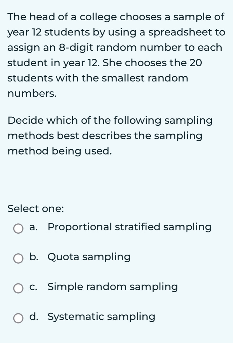 The head of a college chooses a sample of
year 12 students by using a spreadsheet to
assign an 8 -digit random number to each
student in year 12. She chooses the 20
students with the smallest random
numbers.
Decide which of the following sampling
methods best describes the sampling
method being used.
Select one:
a. Proportional stratified sampling
b. Quota sampling
c. Simple random sampling
d. Systematic sampling