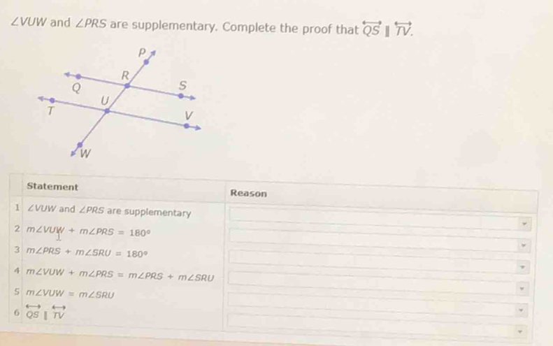 ∠ VUW and ∠ PRS are supplementary. Complete the proof that overleftrightarrow QSparallel overleftrightarrow TV. 
Statement Reason 
1 ∠ VUW and ∠ PRS are supplementary 
2 m∠ VUW+m∠ PRS=180°
3 m∠ PRS+m∠ SRU=180°
4 m∠ VUW+m∠ PRS=m∠ PRS+m∠ SRU
5 m∠ VUW=m∠ SRU
6 overleftrightarrow QSparallel overleftrightarrow TV