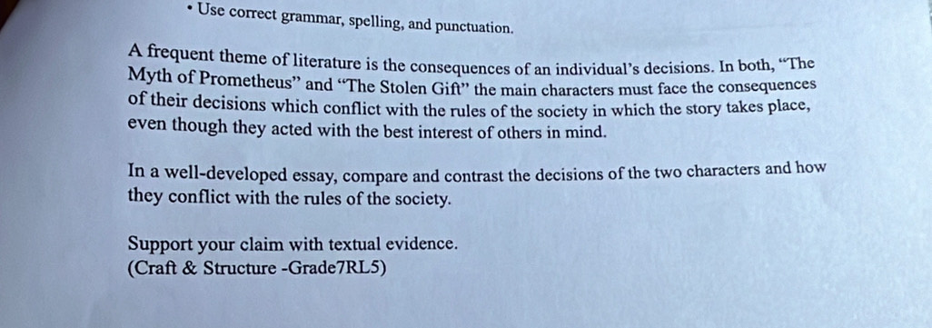 、 Use correct grammar, spelling, and punctuation. 
A frequent theme of literature is the consequences of an individual’s decisions. In both, “The 
Myth of Prometheus” and “The Stolen Gift” the main characters must face the consequences 
of their decisions which conflict with the rules of the society in which the story takes place, 
even though they acted with the best interest of others in mind. 
In a well-developed essay, compare and contrast the decisions of the two characters and how 
they conflict with the rules of the society. 
Support your claim with textual evidence. 
(Craft & Structure -Grade7RL5)