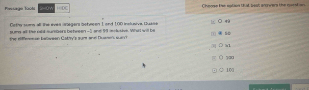 Passage Tools SHOW HIDE Choose the option that best answers the question.
Cathy sums all the even integers between 1 and 100 inclusive. Duane
49
sums all the odd numbers between -1 and 99 inclusive. What will be
50
the difference between Cathy's sum and Duane's sum?
51
。 100
x ○ 101