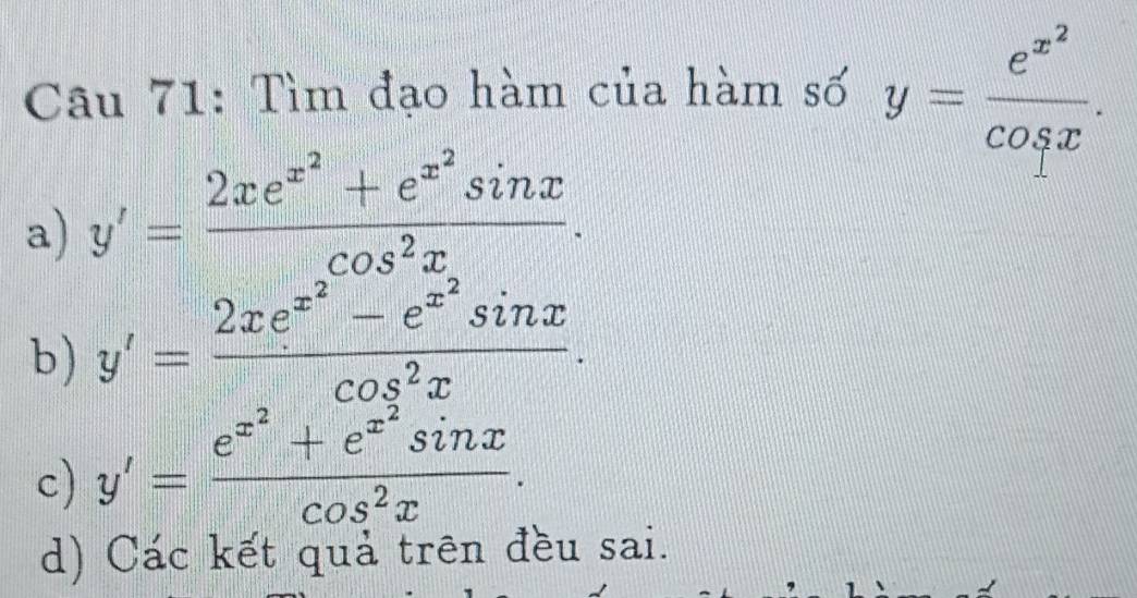 Tìm đạo hàm của hàm số y=frac e^(x^2)cos x.
a) y'=frac 2xe^(x^2)+e^(x^2)sin xcos^2x.
b) y'=frac 2xe^(x^2)-e^(x^2)sin xcos^2x.
c) y'=frac e^(x^2)+e^(x^2)sin xcos^2x.
d) Các kết quả trên đều sai.