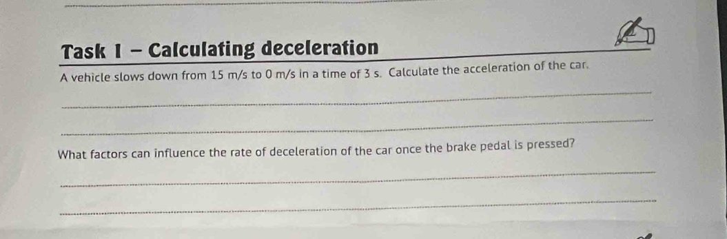 Task 1 - Calculating deceleration 
A vehicle slows down from 15 m/s to 0 m/s in a time of 3 s. Calculate the acceleration of the car. 
_ 
_ 
What factors can influence the rate of deceleration of the car once the brake pedal is pressed? 
_ 
_