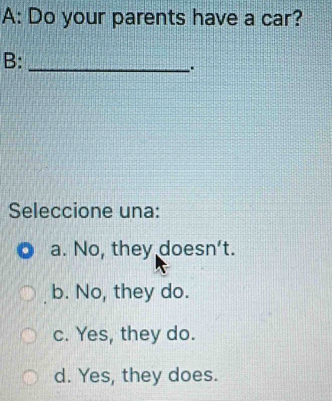 A: Do your parents have a car?
B:_
.
Seleccione una:
a. No, they doesn't.
b. No, they do.
c. Yes, they do.
d. Yes, they does.