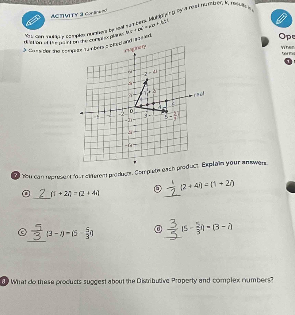 ACTIVITY 3 Continued 
You can multiply complex numbers by real numbers. Multiplying by a real number, k, results in 
dilation of the point on the complex plane: k(a+bi)=ka+kbi. 
Consider the complex numbers plotted and labeled 
Ope 
imaginary 
When 
term
1
61 -2+4/
21 1, +2i
real
-6 -4 -2 o. 4
6
3-
-21 5- 5/3 
− 4
-61
You can represent four different products. Complete each product. Explain your answers.
(2+4i)=(1+2i)
_ 
a (1+2i)=(2+4i)
_ 
_ 
a (3-i)=(5- 5/3 i)
_
(5- 5/3 i)=(3-i)
8) What do these products suggest about the Distributive Property and complex numbers?