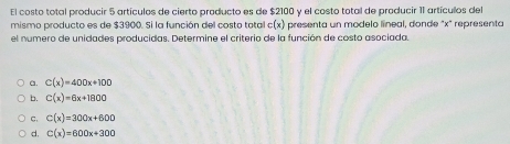 El costo total producir 5 artículos de cierto producto es de $2100 y el costo total de producir 11 artículos del
mismo producto es de $3900. Si la función del costo total c(x) presenta un modelo lineal, donde "x" representa
el numero de unidades producidas. Determine el criterio de la función de costo asociada.
a. C(x)=400x+100
b. C(x)=6x+1800
c. C(x)=300x+600
d, C(x)=600x+300