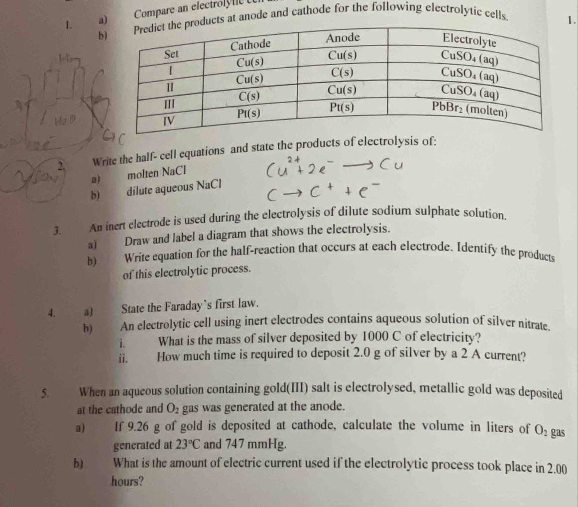 Compare an electroly lc  
1.
b
ucts at anode and cathode for the following electrolytic cells.
2. Write the half- cell equations and state the products of electrolysis of:
3)  molten NaCl
b) dilute aqueous NaCl
3. An inert electrode is used during the electrolysis of dilute sodium sulphate solution.
a) Draw and label a diagram that shows the electrolysis.
b) Write equation for the half-reaction that occurs at each electrode. Identify the products
of this electrolytic process.
4. a) State the Faraday`s first law.
b) An electrolytic cell using inert electrodes contains aqueous solution of silver nitrate.
i. What is the mass of silver deposited by 1000 C of electricity?
ii.     How much time is required to deposit 2.0 g of silver by a 2 A current?
5. When an aqueous solution containing gold(III) salt is electrolysed, metallic gold was deposited
at the cathode and O_2 gas was generated at the anode.
a) If 9.26 g of gold is deposited at cathode, calculate the volume in liters of O_2 gas
generated at 23°C and 747 mmHg.
b).    What is the amount of electric current used if the electrolytic process took place in 2.00
hours?