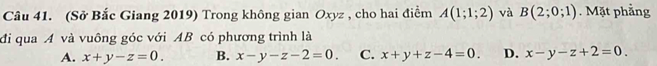 (Sở Bắc Giang 2019) Trong không gian Oxyz , cho hai điểm A(1;1;2) và B(2;0;1). Mặt phẳng
đi qua A và vuông góc với AB có phương trình là
A. x+y-z=0. B. x-y-z-2=0. C. x+y+z-4=0. D. x-y-z+2=0.