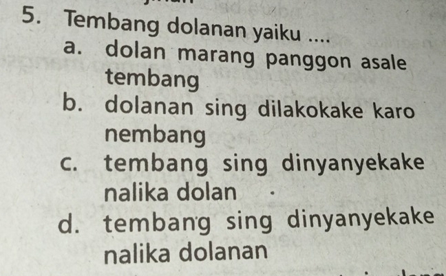 Tembang dolanan yaiku ....
a. dolan marang panggon asale
tembang
b. dolanan sing dilakokake karo
nembang
c. tembang sing dinyanyekake
nalika dolan
d. tembang sing dinyanyekake
nalika dolanan