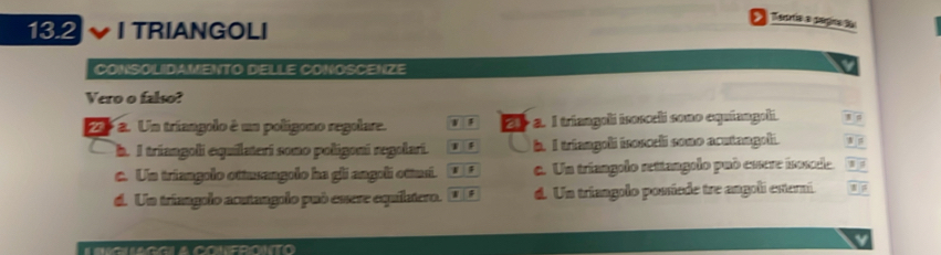 13.2 I TRIANGOLI
CONSOLIDAMENTO DELLE CONOSCENZE
Vero o falso?
Pra. Un tríangolo é un polígono regolare. a. I triangoli isosceli sono equíangoli.
2
h. I triangoli equilateri sono poligoni regolari. 1 h. I triangoli isosceli sono acutangoli. N
c. Un triangolo ottusangolo ha gli angoli ottusi. 1 c. Un tríangolo rettangolo può essere isosle.
d. Un tríangolo acutangolo può esere equilatero. d. Un triangolo possiede tre angoli esterni.