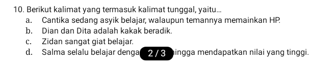 Berikut kalimat yang termasuk kalimat tunggal, yaitu...
a. Cantika sedang asyik belajar, walaupun temannya memainkan HP
b. Dian dan Dita adalah kakak beradik.
c. Zidan sangat giat belajar.
d. Salma selalu belajar denga 2/3 mingga mendapatkan nilai yang tinggi.